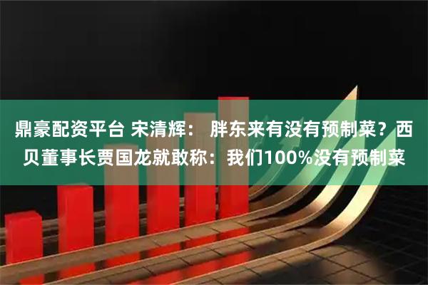 鼎豪配资平台 宋清辉： 胖东来有没有预制菜？西贝董事长贾国龙就敢称：我们100%没有预制菜