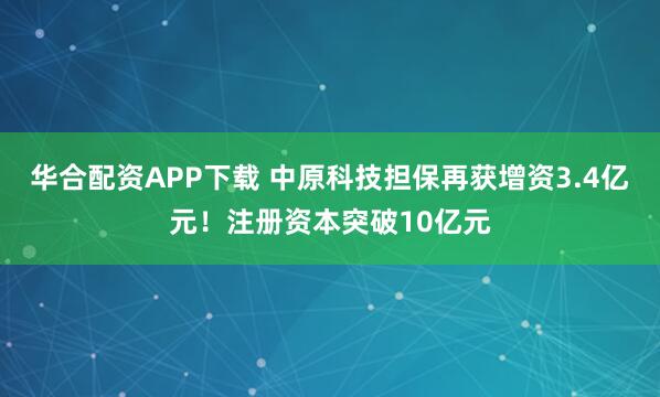 华合配资APP下载 中原科技担保再获增资3.4亿元！注册资本突破10亿元