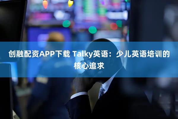 创融配资APP下载 Talky英语：少儿英语培训的核心追求
