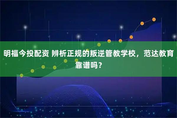 明福今投配资 辨析正规的叛逆管教学校，范达教育靠谱吗？