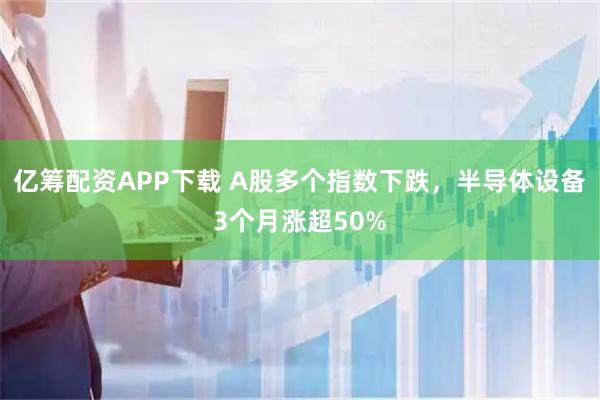 亿筹配资APP下载 A股多个指数下跌，半导体设备3个月涨超50%