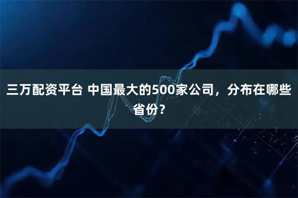 三万配资平台 中国最大的500家公司，分布在哪些省份？