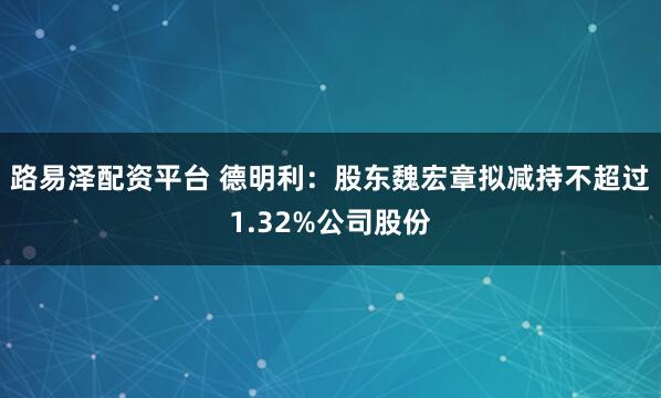 路易泽配资平台 德明利：股东魏宏章拟减持不超过1.32%公司股份