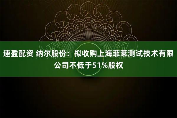 速盈配资 纳尔股份：拟收购上海菲莱测试技术有限公司不低于51%股权