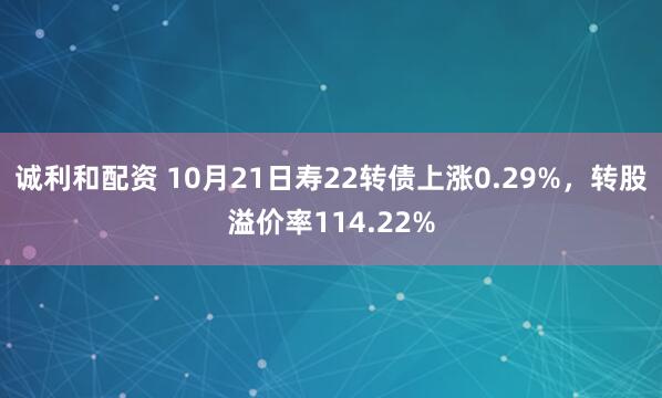 诚利和配资 10月21日寿22转债上涨0.29%，转股溢价率114.22%