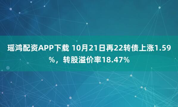 瑶鸿配资APP下载 10月21日再22转债上涨1.59%，转股溢价率18.47%