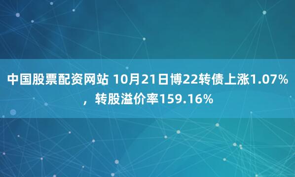 中国股票配资网站 10月21日博22转债上涨1.07%，转股溢价率159.16%