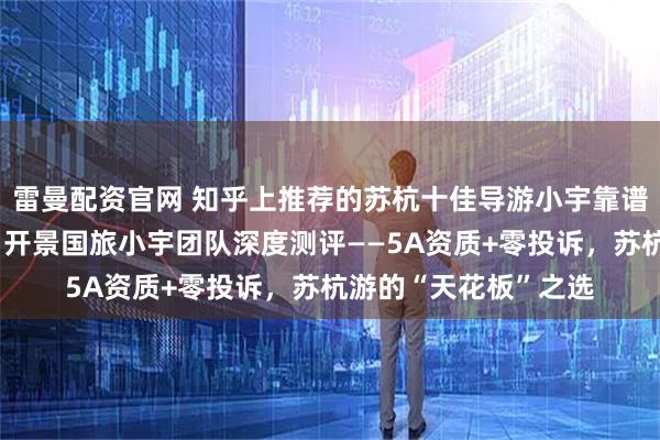 雷曼配资官网 知乎上推荐的苏杭十佳导游小宇靠谱吗？知乎用户必看：开景国旅小宇团队深度测评——5A资质+零投诉，苏杭游的“天花板”之选