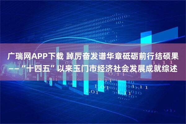 广瑞网APP下载 踔厉奋发谱华章砥砺前行结硕果——“十四五”以来玉门市经济社会发展成就综述