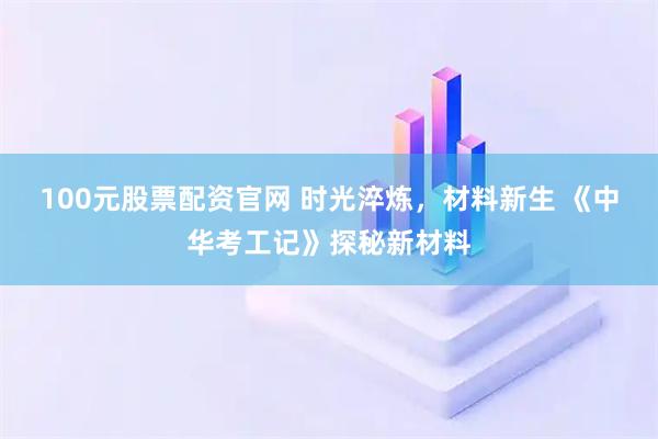100元股票配资官网 时光淬炼，材料新生 《中华考工记》探秘新材料