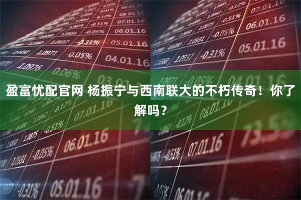 盈富忧配官网 杨振宁与西南联大的不朽传奇！你了解吗？