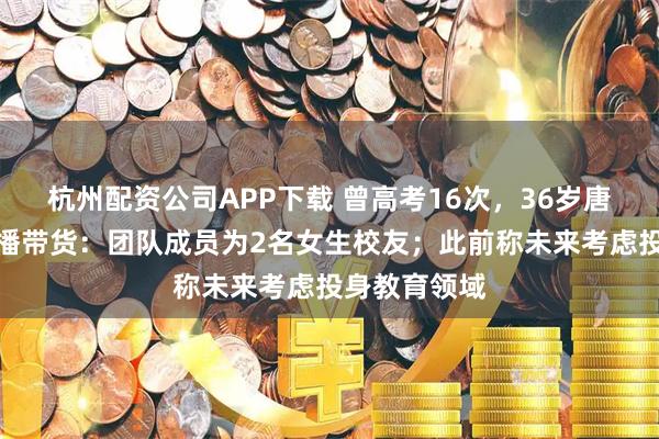 杭州配资公司APP下载 曾高考16次，36岁唐尚珺开始直播带货：团队成员为2名女生校友；此前称未来考虑投身教育领域