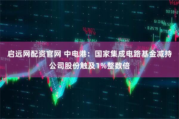 启远网配资官网 中电港：国家集成电路基金减持公司股份触及1%整数倍