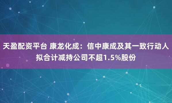 天盈配资平台 康龙化成：信中康成及其一致行动人拟合计减持公司不超1.5%股份