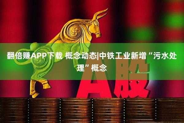 翻倍赚APP下载 概念动态|中铁工业新增“污水处理”概念