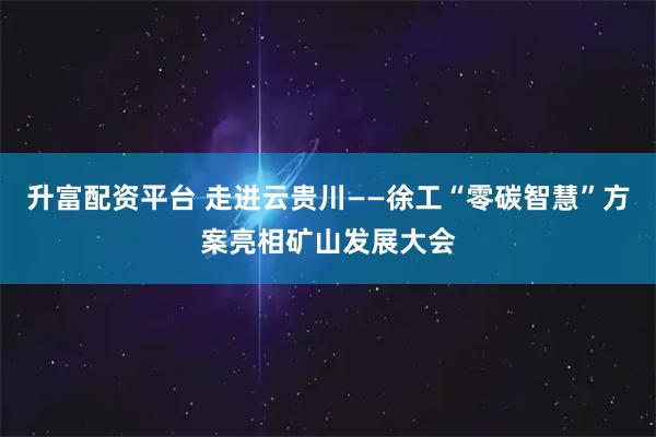 升富配资平台 走进云贵川——徐工“零碳智慧”方案亮相矿山发展大会