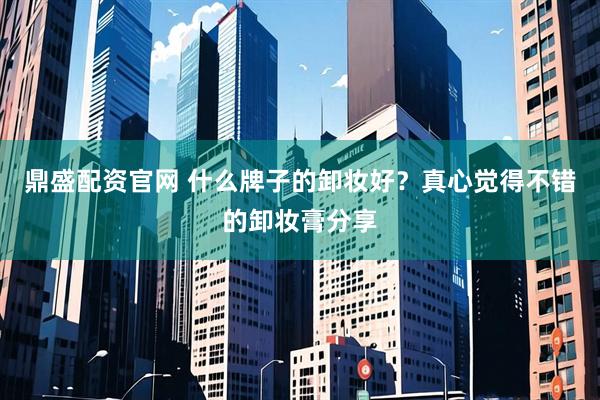 鼎盛配资官网 什么牌子的卸妆好？真心觉得不错的卸妆膏分享