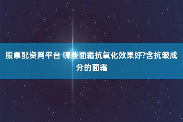 股票配资网平台 哪些面霜抗氧化效果好?含抗皱成分的面霜