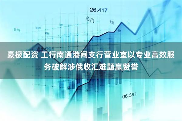 豪极配资 工行南通港闸支行营业室以专业高效服务破解涉俄收汇难题赢赞誉