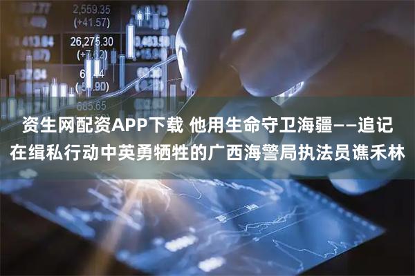 资生网配资APP下载 他用生命守卫海疆——追记在缉私行动中英勇牺牲的广西海警局执法员谯禾林