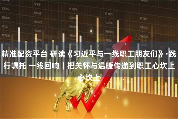 精准配资平台 研读《习近平与一线职工朋友们》·践行嘱托 一线回响|把关怀与温暖传递到职工心坎上