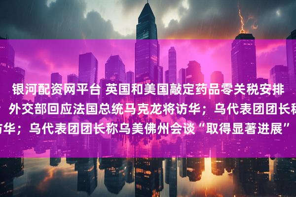 银河配资网平台 英国和美国敲定药品零关税安排，英方将增加新药支出；外交部回应法国总统马克龙将访华；乌代表团团长称乌美佛州会谈“取得显著进展”｜早报