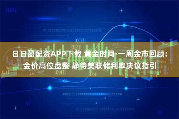 日日盈配资APP下载 黄金时间·一周金市回顾:金价高位盘整 静待美联储利率决议指引