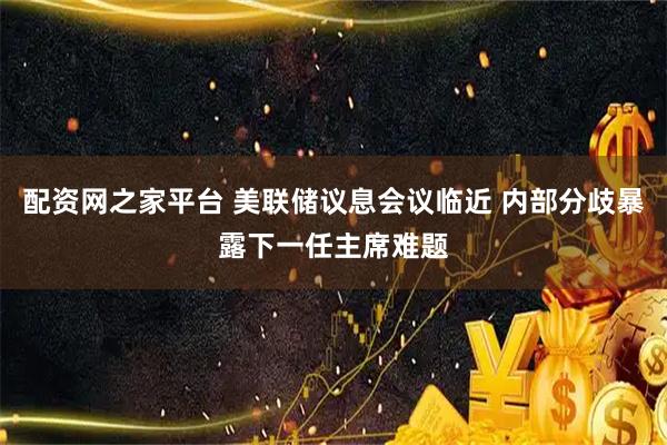 配资网之家平台 美联储议息会议临近 内部分歧暴露下一任主席难题