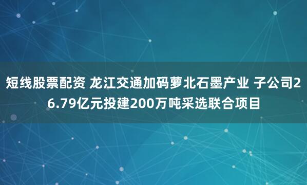 短线股票配资 龙江交通加码萝北石墨产业 子公司26.79亿元投建200万吨采选联合项目