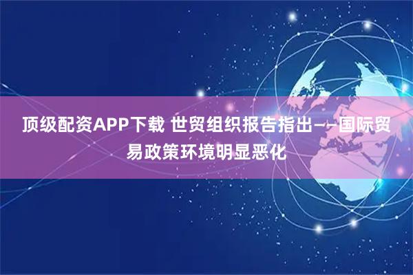 顶级配资APP下载 世贸组织报告指出——国际贸易政策环境明显恶化