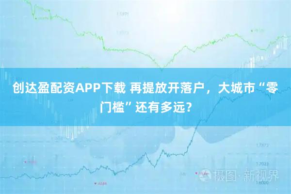 创达盈配资APP下载 再提放开落户，大城市“零门槛”还有多远？