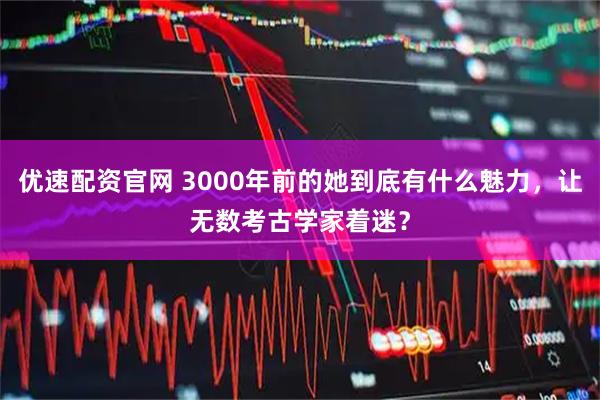 优速配资官网 3000年前的她到底有什么魅力，让无数考古学家着迷？