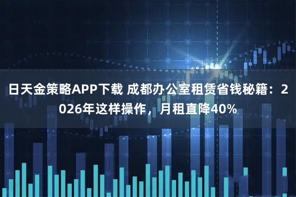 日天金策略APP下载 成都办公室租赁省钱秘籍：2026年这样操作，月租直降40%