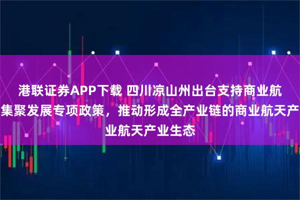 港联证券APP下载 四川凉山州出台支持商业航天产业集聚发展专项政策，推动形成全产业链的商业航天产业生态
