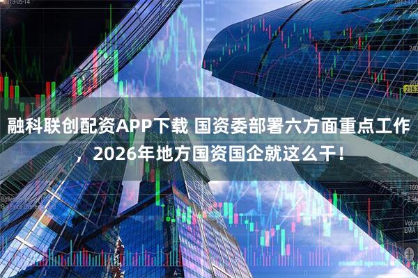 融科联创配资APP下载 国资委部署六方面重点工作，2026年地方国资国企就这么干！